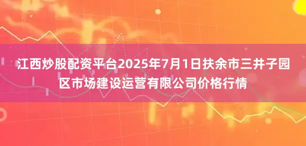 江西炒股配资平台2025年7月1日扶余市三井子园区市场建设运营有限公司价格行情
