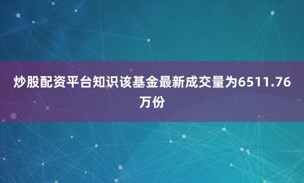 炒股配资平台知识该基金最新成交量为6511.76万份