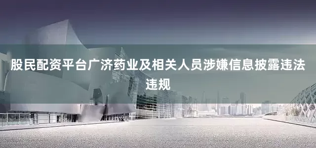 股民配资平台广济药业及相关人员涉嫌信息披露违法违规