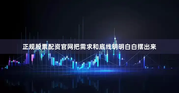 正规股票配资官网把需求和底线明明白白摆出来