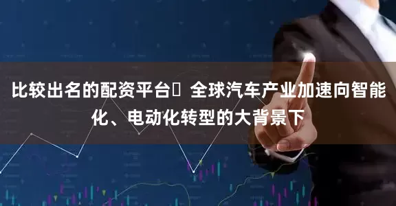 比较出名的配资平台​全球汽车产业加速向智能化、电动化转型的大背景下