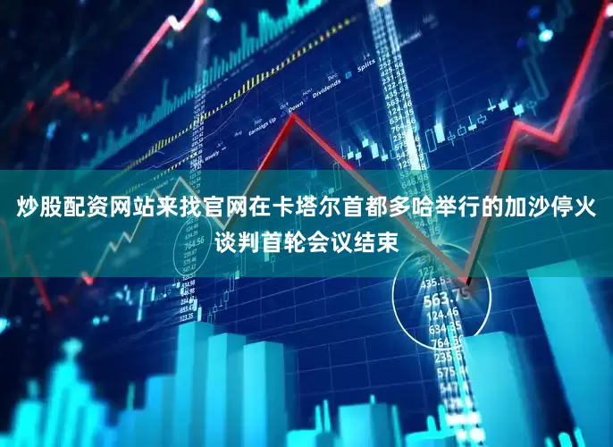 炒股配资网站来找官网在卡塔尔首都多哈举行的加沙停火谈判首轮会议结束