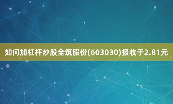 如何加杠杆炒股全筑股份(603030)报收于2.81元