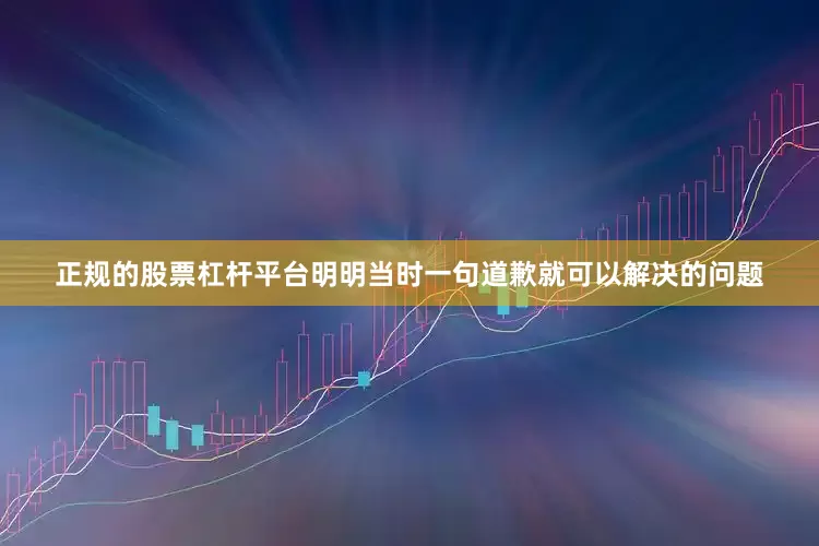正规的股票杠杆平台明明当时一句道歉就可以解决的问题