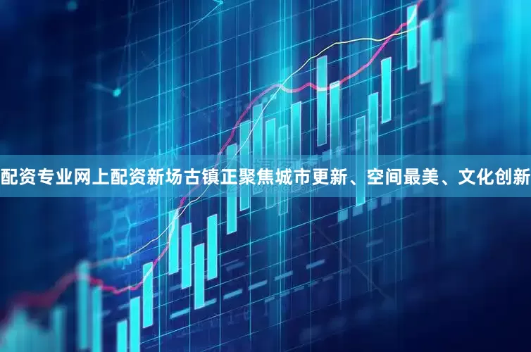 配资专业网上配资新场古镇正聚焦城市更新、空间最美、文化创新