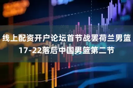 线上配资开户论坛首节战罢荷兰男篮17-22落后中国男篮第二节