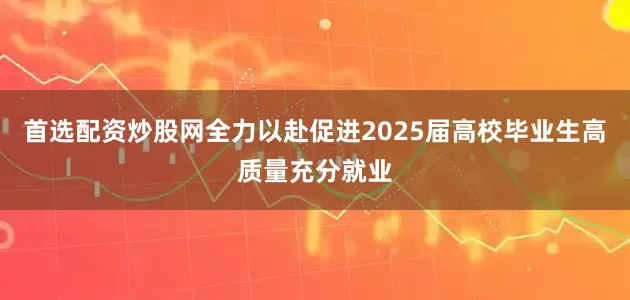 首选配资炒股网全力以赴促进2025届高校毕业生高质量充分就业