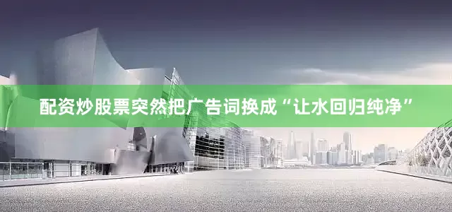 配资炒股票突然把广告词换成“让水回归纯净”