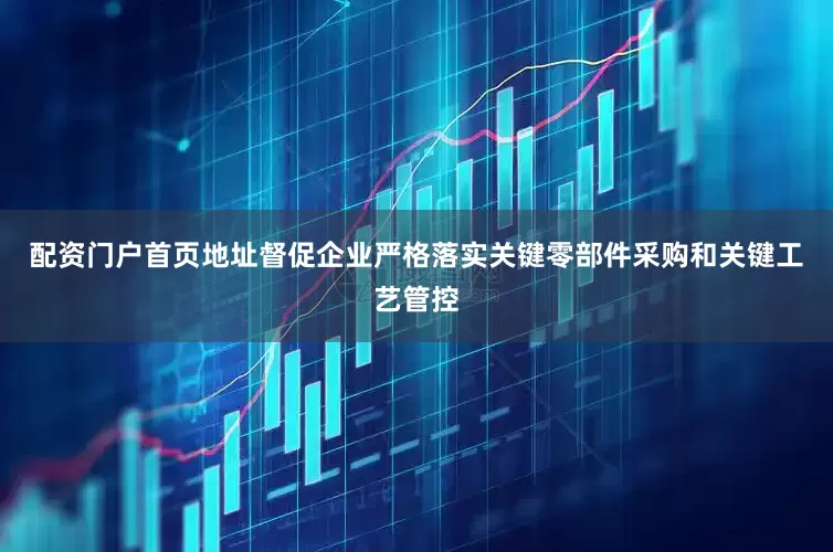配资门户首页地址督促企业严格落实关键零部件采购和关键工艺管控