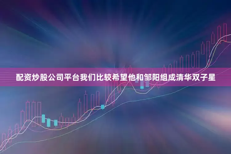 配资炒股公司平台我们比较希望他和邹阳组成清华双子星