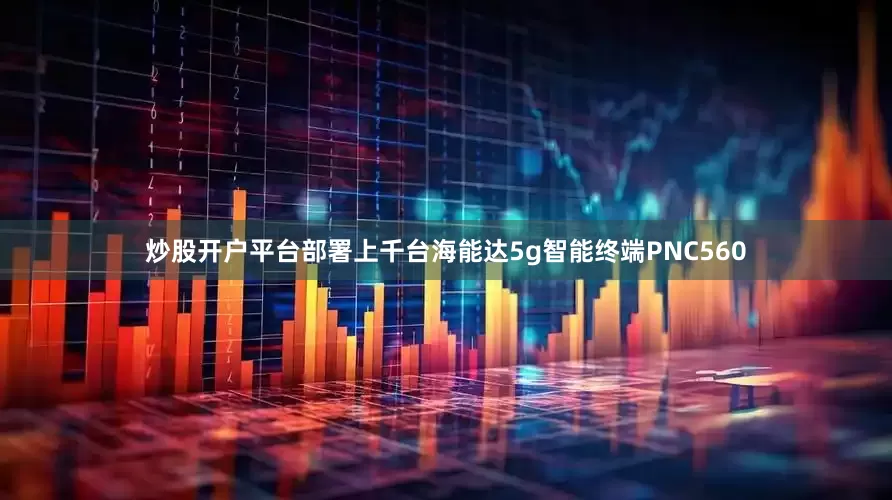 炒股开户平台部署上千台海能达5g智能终端PNC560