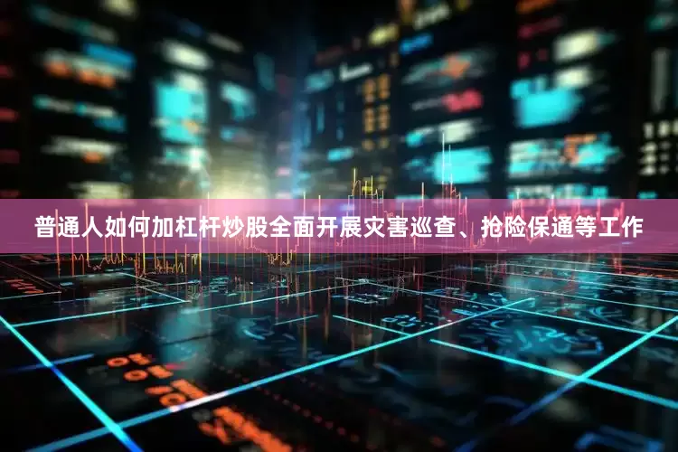 普通人如何加杠杆炒股全面开展灾害巡查、抢险保通等工作