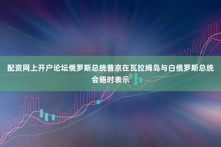 配资网上开户论坛俄罗斯总统普京在瓦拉姆岛与白俄罗斯总统会晤时表示