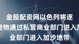 金股配资网以色列将逐步允许货物通过私营商业部门进入加沙地带