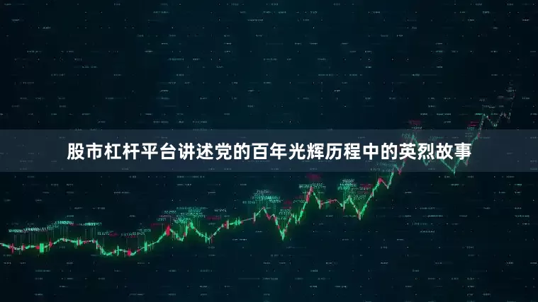 股市杠杆平台讲述党的百年光辉历程中的英烈故事
