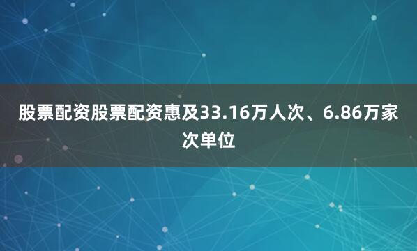 股票配资股票配资惠及33.16万人次、6.86万家次单位